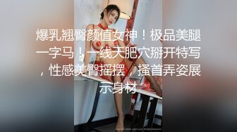 爆乳翘臀颜值女神！极品美腿一字马！一线天肥穴掰开特写，性感美臀摇摆，搔首弄姿展示身材