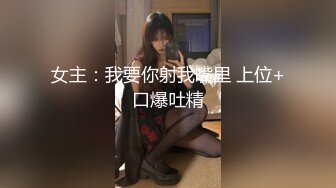 女主：我要你射我嘴里 上位+口爆吐精