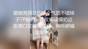 眼镜男探花约了个气质不错妹子TP啪啪，沙发调情摸奶近距离口交骑乘猛操，呻吟娇喘非常诱人