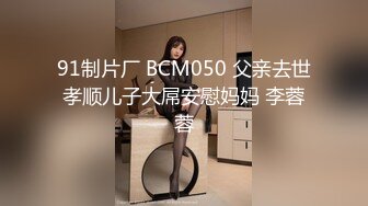 91制片厂 BCM050 父亲去世孝顺儿子大屌安慰妈妈 李蓉蓉