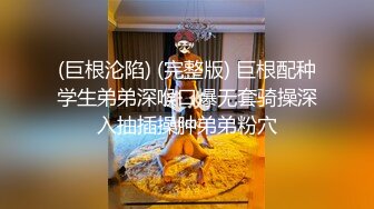 (巨根沦陷) (完整版) 巨根配种学生弟弟深喉口爆无套骑操深入抽插操肿弟弟粉穴