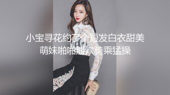 小宝寻花约了个短发白衣甜美萌妹啪啪掰穴骑乘猛操