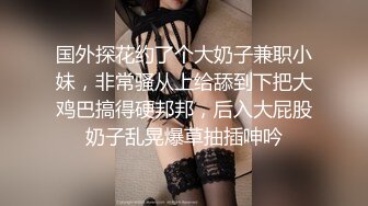 国外探花约了个大奶子兼职小妹，非常骚从上给舔到下把大鸡巴搞得硬邦邦，后入大屁股奶子乱晃爆草抽插呻吟