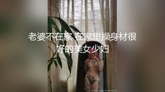 老婆不在家 在家里操身材很好的美女少妇