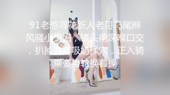 91老憨寻花新人老哥马尾辫风骚小少妇，镜头前深喉口交，扒掉内裤吸奶揉穴，正入骑乘姿势轮换着操