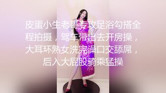 皮蛋小生老哥专攻足浴勾搭全程拍摄，驾车带出去开房操，大耳环熟女洗完澡口交舔屌，后入大屁股骑乘猛操