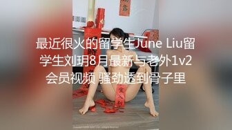 最近很火的留学生June Liu留学生刘玥8月最新与老外1v2会员视频 骚劲透到骨子里