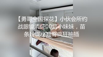 【勇哥全国探花】小伙会所约战眼镜清纯00后小妹妹，苗条玲珑小翘臀疯狂抽插