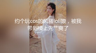 约个玩cos的风骚loli娘，被我带到楼上先艹爽了