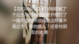 【花和尚探花】KTV唱歌喊了个公主陪侍厕所直接开炮打了一炮不过瘾带回酒店这好像不是公主，是他情人？还是他朋友的老婆