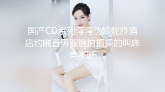 国产CD系列湾湾伪娘妮雅酒店约啪直男双镜拍摄操的叫床声不断