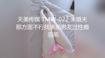 天美传媒 TMW-022 未婚夫那方面不行找来前男友过性瘾 羽熙