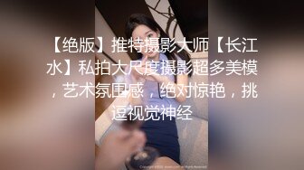 【绝版】推特摄影大师【长江水】私拍大尺度摄影超多美模，艺术氛围感，绝对惊艳，挑逗视觉神经