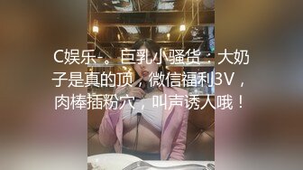 C娱乐-。巨乳小骚货：大奶子是真的顶，微信福利3V，肉棒插粉穴，叫声诱人哦！