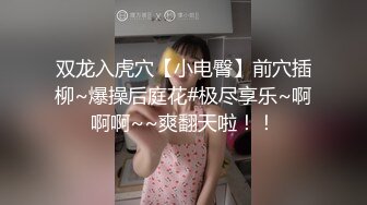 双龙入虎穴【小电臀】前穴插柳~爆操后庭花#极尽享乐~啊啊啊~~爽翻天啦！！