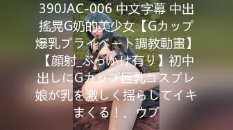 390JAC-006 中文字幕 中出搖晃G奶的美少女【Gカップ爆乳プライベート調教動畫】【顔射_ぶっかけ有り】初中出しにGカップ巨乳コスプレ娘が乳を激しく揺らしてイキまくる！、ウブ