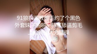 91狼探调教剪毛约了个黑色外套妹子啪啪，特写舔逼剪毛上位骑坐大力猛操