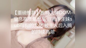 【重磅推荐】推特大神DOM-窒息高质量出品 巨乳学生妹sub母狗的犬化 被主人后入搞的持续高潮