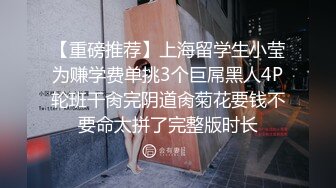 【重磅推荐】上海留学生小莹为赚学费单挑3个巨屌黑人4P轮班干肏完阴道肏菊花要钱不要命太拼了完整版时长