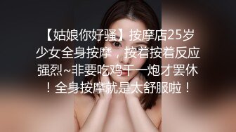 【姑娘你好骚】按摩店25岁少女全身按摩，按着按着反应强烈~非要吃鸡干一炮才罢休！全身按摩就是太舒服啦！