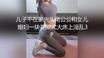 儿子不在家光头佬公公和女儿 媳妇一块在欧式大床上淫乱3P