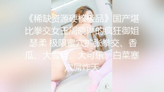 《稀缺资源硬核极品》国产堪比拳交女王周晓琳的疯狂御姐 瑟柔 极限蜜穴扩张拳交、香瓜、大雪碧、大可乐、白菜塞穴屌炸天