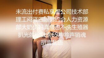 未流出付费私享服公司技术部理工闷骚四眼男约会人力资源部大奶少妇真骚也不洗生殖器扒光就给口活69呻吟声销魂胡言乱语