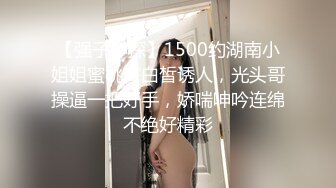 【强子神探】1500约湖南小姐姐蜜桃臀白皙诱人，光头哥操逼一把好手，娇喘呻吟连绵不绝好精彩