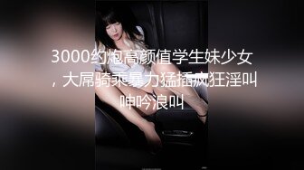 3000约炮高颜值学生妹少女，大屌骑乘暴力猛插疯狂淫叫呻吟浪叫