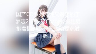 国产CD系列清纯又很嗲的于梦婕2 玩制服Cosplay被壮男抱着插的受不了 主动要求射脸上