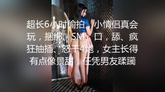 超长6小时偷拍，小情侣真会玩，捆绑、SM、口，舔、疯狂抽插、怒干4炮，女主长得有点像景甜，任凭男友蹂躏