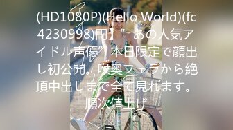 (HD1080P)(Hello World)(fc4230998)円】”あの人気アイドル声優”本日限定で顔出し初公開。喉奥フェラから絶頂中出しまで全て見れます。順次値上げ