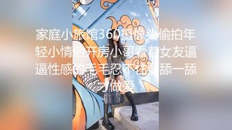 家庭小旅馆360摄像头偷拍年轻小情侣开房小哥看着女友逼逼性感的毛毛忍不住要舔一舔才做爱