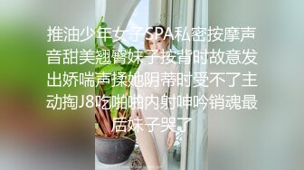 推油少年女子SPA私密按摩声音甜美翘臀妹子按背时故意发出娇喘声揉她阴蒂时受不了主动掏J8吃啪啪内射呻吟销魂最后妹子哭了