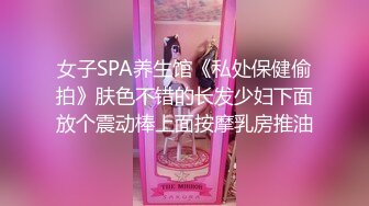 女子SPA养生馆《私处保健偷拍》肤色不错的长发少妇下面放个震动棒上面按摩乳房推油