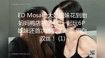 ED Mosaic 大奶姐妹花到胎妈妈鸭店挑了4男一起玩6P 妹妹还首次体验了潮吹 黑白双丝！ (1)