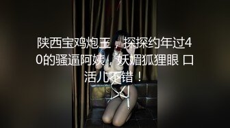 陕西宝鸡炮王，探探约年过40的骚逼阿姨，妖媚狐狸眼 口活儿不错！