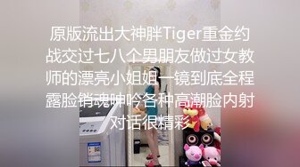 原版流出大神胖Tiger重金约战交过七八个男朋友做过女教师的漂亮小姐姐一镜到底全程露脸销魂呻吟各种高潮脸内射对话很精彩