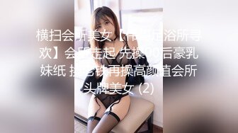 横扫会所美女【伟哥足浴所寻欢】会所走起 先操00后豪乳妹纸 换老铁再操高颜值会所头牌美女 (2)