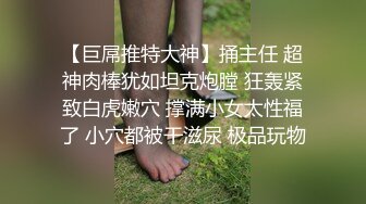 【巨屌推特大神】捅主任 超神肉棒犹如坦克炮膛 狂轰紧致白虎嫩穴 撑满小女太性福了 小穴都被干滋尿 极品玩物