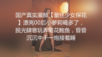 国产真实灌醉【蕾丝少女探花】漂亮00后小萝莉喝多了，脱光肆意玩弄菊花鲍鱼，昏昏沉沉中干一炮接着睡