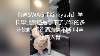 台湾SWAG『Kinkyash』学长毕业后还是忘不了学妹的多汁嫩鮑 相约酒激情不断 叫声骚声入骨