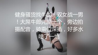 健身骚货找牛郎！双女战一男！大屌牛郎先操一个，旁边拍摄配音，骑乘位深插，好多水喷了一地