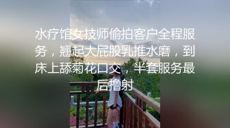 水疗馆女技师偷拍客户全程服务，翘起大屁股乳推水磨，到床上舔菊花口交，半套服务最后撸射