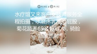 水疗馆又来客户女技师服务全程拍摄，水磨床乳推磨屁股，菊花舔弄69姿势掰穴，骑脸插嘴撸射