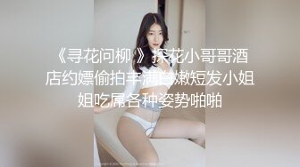 《寻花问柳 》探花小哥哥酒店约嫖偷拍丰满白嫩短发小姐姐吃屌各种姿势啪啪