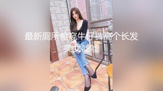 最新厕所偷窥牛仔裤高个长发美女嘘嘘