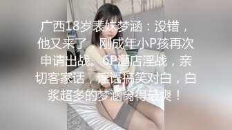 广西18岁表妹梦涵：没错，他又来了，刚成年小P孩再次申请出战。6P酒店淫战，亲切客家话，淫语搞笑对白，白浆超多的梦涵肏得最爽！