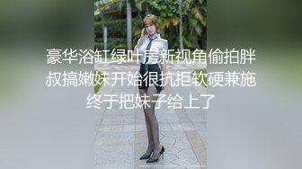 豪华浴缸绿叶房新视角偷拍胖叔搞嫩妹开始很抗拒软硬兼施终于把妹子给上了