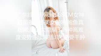 广东排骨哥网约168CM女神级苗条性感美女啪啪,鲍鱼真粉嫩,男的太能操了各种高难度姿势连续爆插3次,逼要干肿